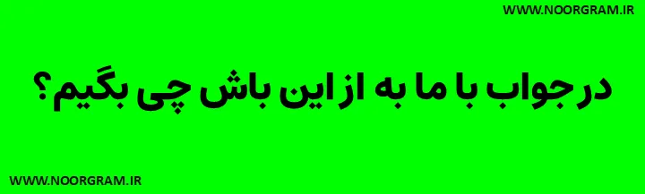 در جواب با ما به از این باش چی بگیم؟